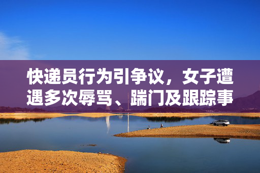 快递员行为引争议，女子遭遇多次辱骂、踹门及跟踪事件揭露