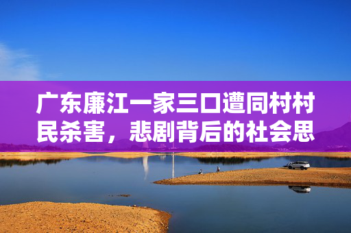 广东廉江一家三口遭同村村民杀害，悲剧背后的社会思考