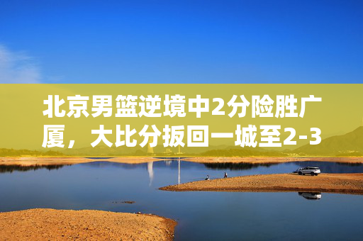 北京男篮逆境中2分险胜广厦，大比分扳回一城至2-3