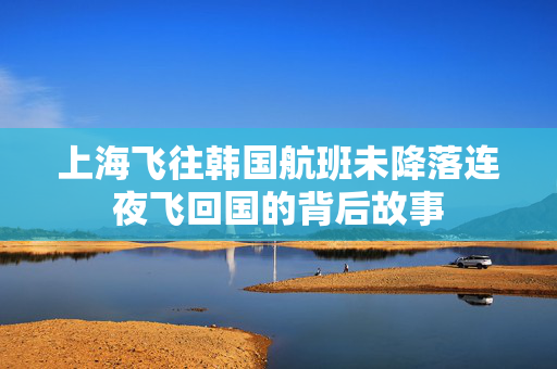 上海飞往韩国航班未降落连夜飞回国的背后故事
