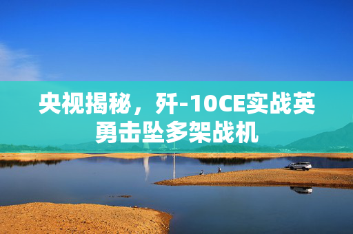 央视揭秘，歼-10CE实战英勇击坠多架战机