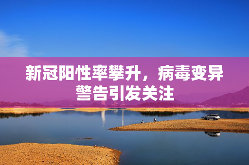 新冠阳性率攀升，病毒变异警告引发关注