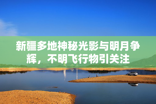 新疆多地神秘光影与明月争辉，不明飞行物引关注
