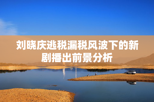 刘晓庆逃税漏税风波下的新剧播出前景分析