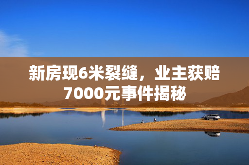 新房现6米裂缝，业主获赔7000元事件揭秘