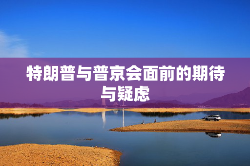 特朗普与普京会面前的期待与疑虑