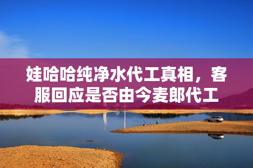 娃哈哈纯净水代工真相，客服回应是否由今麦郎代工