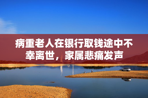 病重老人在银行取钱途中不幸离世，家属悲痛发声