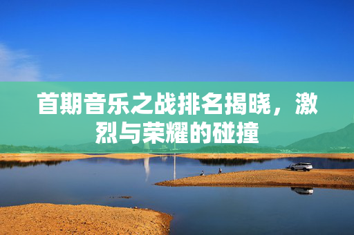 首期音乐之战排名揭晓，激烈与荣耀的碰撞