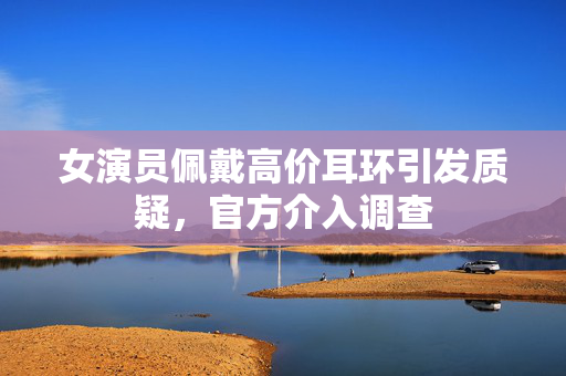 女演员佩戴高价耳环引发质疑，官方介入调查