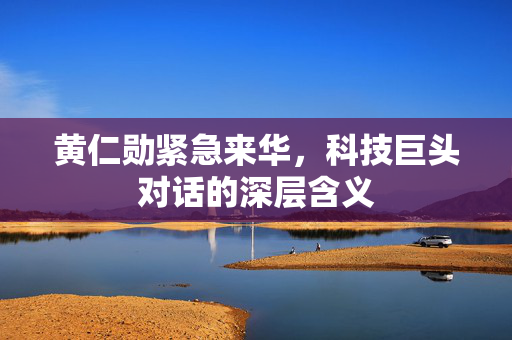黄仁勋紧急来华，科技巨头对话的深层含义