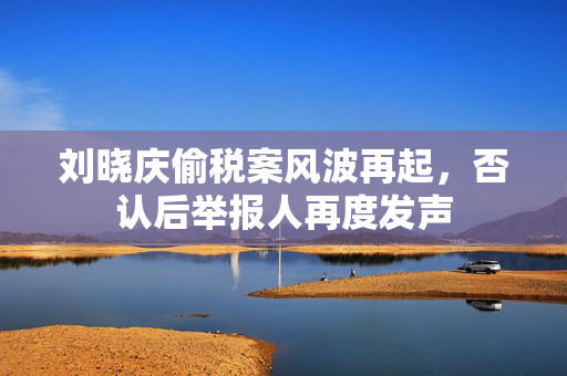刘晓庆偷税案风波再起，否认后举报人再度发声