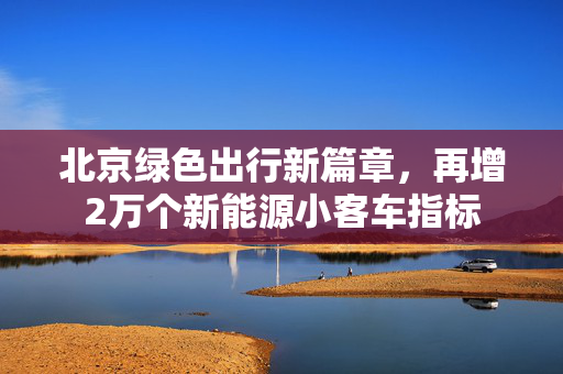 北京绿色出行新篇章，再增2万个新能源小客车指标