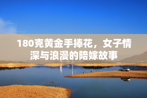 180克黄金手捧花，女子情深与浪漫的陪嫁故事