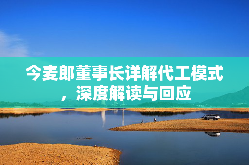 今麦郎董事长详解代工模式，深度解读与回应