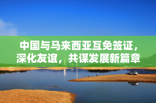 中国与马来西亚互免签证，深化友谊，共谋发展新篇章