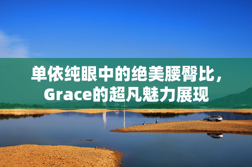 单依纯眼中的绝美腰臀比，Grace的超凡魅力展现