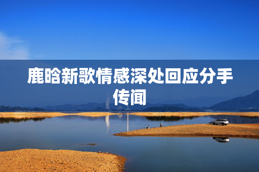 鹿晗新歌情感深处回应分手传闻