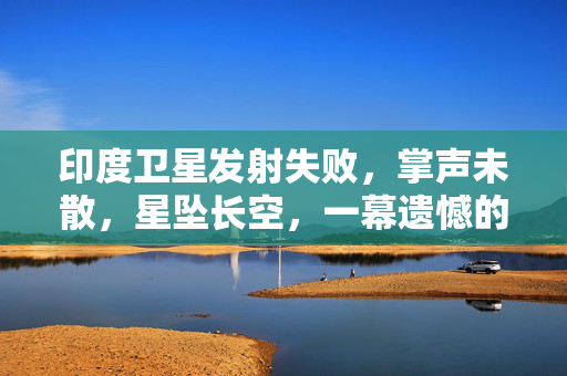 印度卫星发射失败，掌声未散，星坠长空，一幕遗憾的航天探索之旅