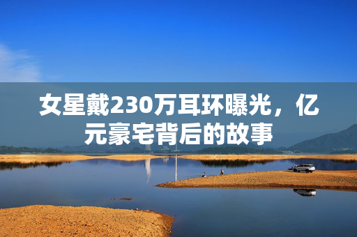 女星戴230万耳环曝光，亿元豪宅背后的故事