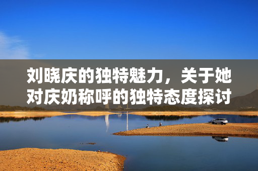 刘晓庆的独特魅力，关于她对庆奶称呼的独特态度探讨