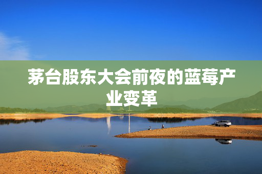 茅台股东大会前夜的蓝莓产业变革