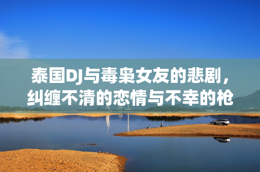 泰国DJ与毒枭女友的悲剧，纠缠不清的恋情与不幸的枪杀事件