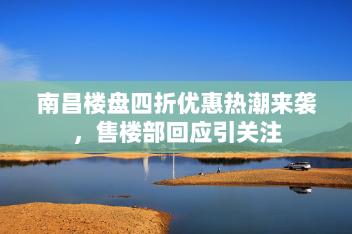 南昌楼盘四折优惠热潮来袭，售楼部回应引关注