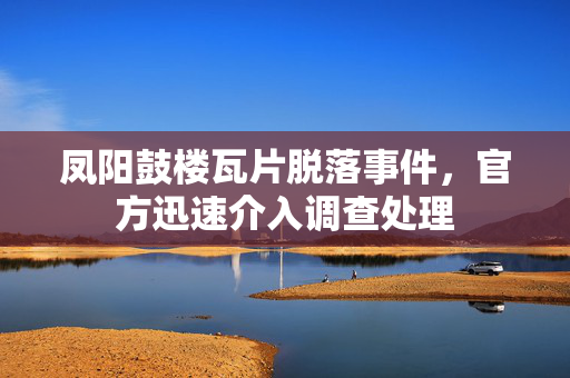 凤阳鼓楼瓦片脱落事件，官方迅速介入调查处理