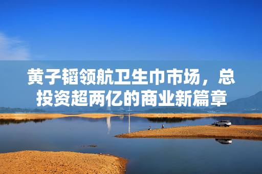 黄子韬领航卫生巾市场，总投资超两亿的商业新篇章
