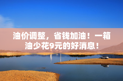 油价调整，省钱加油！一箱油少花9元的好消息！