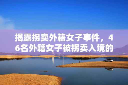 揭露拐卖外籍女子事件，46名外籍女子被拐卖入境的真相