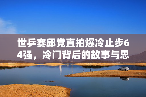 世乒赛邱党直拍爆冷止步64强，冷门背后的故事与思考