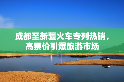 成都至新疆火车专列热销，高票价引爆旅游市场