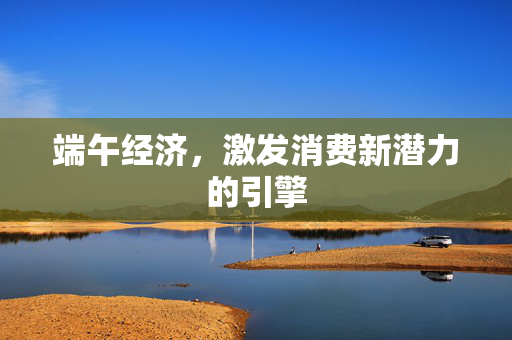端午经济，激发消费新潜力的引擎