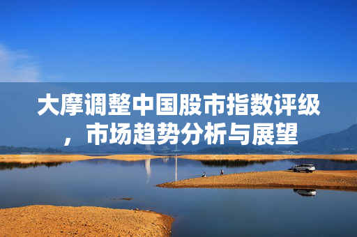 大摩调整中国股市指数评级，市场趋势分析与展望