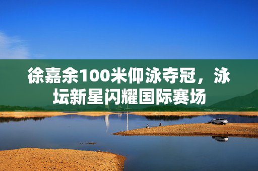 徐嘉余100米仰泳夺冠，泳坛新星闪耀国际赛场