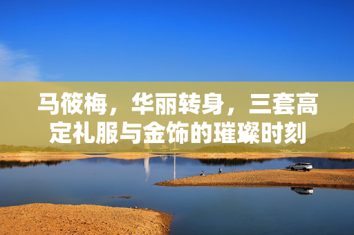 马筱梅，华丽转身，三套高定礼服与金饰的璀璨时刻