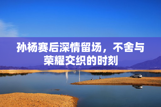 孙杨赛后深情留场，不舍与荣耀交织的时刻