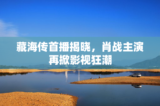 藏海传首播揭晓，肖战主演再掀影视狂潮