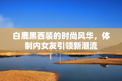 白鹿黑西装的时尚风华，体制内女友引领新潮流