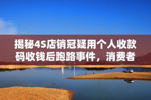 揭秘4S店销冠疑用个人收款码收钱后跑路事件，消费者需警惕的购车陷阱