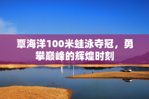 覃海洋100米蛙泳夺冠，勇攀巅峰的辉煌时刻
