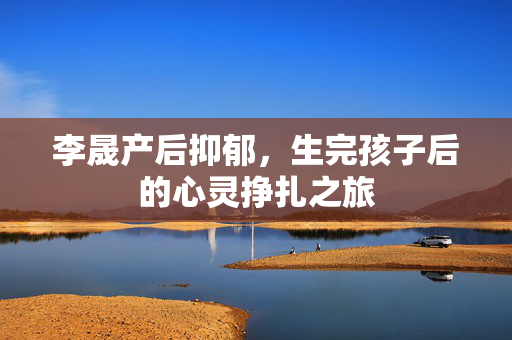 李晟产后抑郁，生完孩子后的心灵挣扎之旅