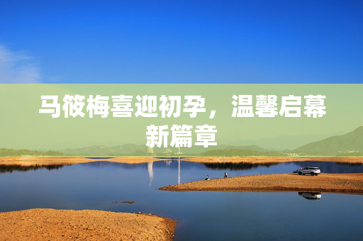 马筱梅喜迎初孕，温馨启幕新篇章