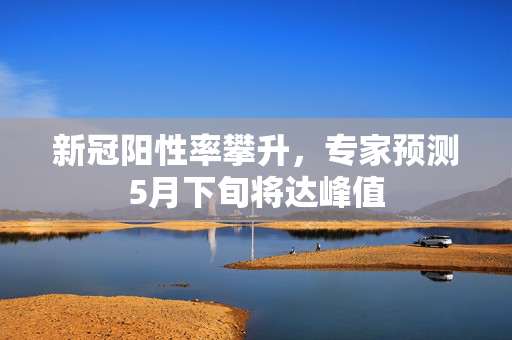 新冠阳性率攀升，专家预测5月下旬将达峰值