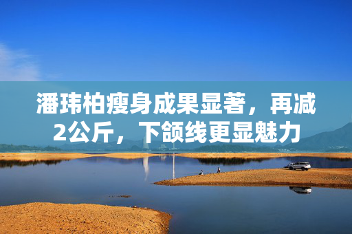 潘玮柏瘦身成果显著，再减2公斤，下颌线更显魅力