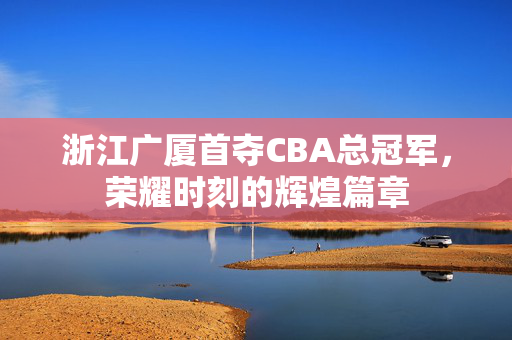 浙江广厦首夺CBA总冠军，荣耀时刻的辉煌篇章