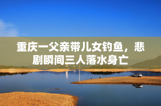 重庆一父亲带儿女钓鱼，悲剧瞬间三人落水身亡
