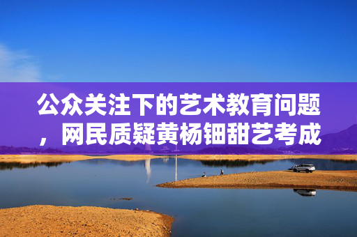 公众关注下的艺术教育问题，网民质疑黄杨钿甜艺考成绩真实性